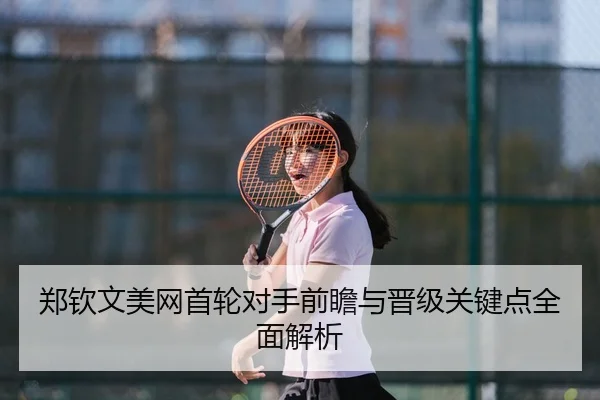 郑钦文美网首轮对手前瞻与晋级关键点全面解析
