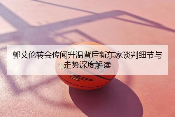 郭艾伦转会传闻升温背后新东家谈判细节与走势深度解读