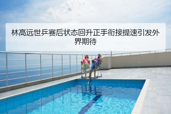 林高远世乒赛后状态回升正手衔接提速引发外界期待