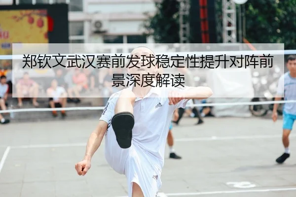 郑钦文武汉赛前发球稳定性提升对阵前景深度解读