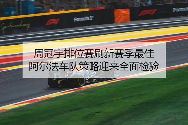 周冠宇排位赛刷新赛季最佳 阿尔法车队策略迎来全面检验